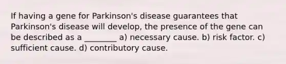 If having a gene for Parkinson's disease guarantees that Parkinson's disease will develop, the presence of the gene can be described as a ________ a) necessary cause. b) risk factor. c) sufficient cause. d) contributory cause.