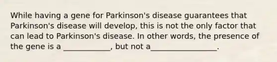 While having a gene for Parkinson's disease guarantees that Parkinson's disease will develop, this is not the only factor that can lead to Parkinson's disease. In other words, the presence of the gene is a ____________, but not a_________________.