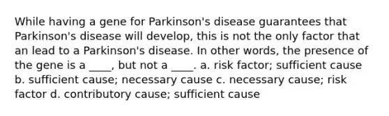 While having a gene for Parkinson's disease guarantees that Parkinson's disease will develop, this is not the only factor that an lead to a Parkinson's disease. In other words, the presence of the gene is a ____, but not a ____. a. risk factor; sufficient cause b. sufficient cause; necessary cause c. necessary cause; risk factor d. contributory cause; sufficient cause