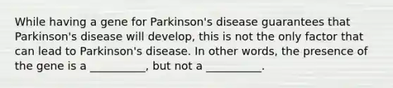 While having a gene for Parkinson's disease guarantees that Parkinson's disease will develop, this is not the only factor that can lead to Parkinson's disease. In other words, the presence of the gene is a __________, but not a __________.