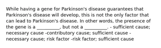 While having a gene for Parkinson's disease guarantees that Parkinson's disease will develop, this is not the only factor that can lead to Parkinson's disease. In other words, the presence of the gene is a __________, but not a __________. - sufficient cause; necessary cause -contributory cause; sufficient cause - necessary cause; risk factor -risk factor; sufficient cause