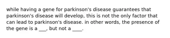 while having a gene for parkinson's disease guarantees that parkinson's disease will develop, this is not the only factor that can lead to parkinson's disease. in other words, the presence of the gene is a ___, but not a ____.