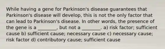 While having a gene for Parkinson's disease guarantees that Parkinson's disease will develop, this is not the only factor that can lead to Parkinson's disease. In other words, the presence of the gene is a ________, but not a ________. a) risk factor; sufficient cause b) sufficient cause; necessary cause c) necessary cause; risk factor d) contributory cause; sufficient cause