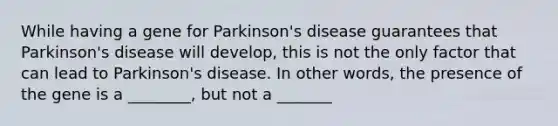 While having a gene for Parkinson's disease guarantees that Parkinson's disease will develop, this is not the only factor that can lead to Parkinson's disease. In other words, the presence of the gene is a ________, but not a _______