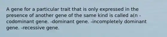 A gene for a particular trait that is only expressed in the presence of another gene of the same kind is called a(n -codominant gene. -dominant gene. -incompletely dominant gene. -recessive gene.