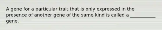 A gene for a particular trait that is only expressed in the presence of another gene of the same kind is called a ___________ gene.