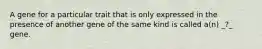 A gene for a particular trait that is only expressed in the presence of another gene of the same kind is called a(n) _?_ gene.