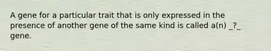 A gene for a particular trait that is only expressed in the presence of another gene of the same kind is called a(n) _?_ gene.