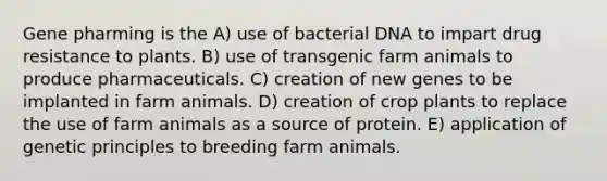 Gene pharming is the A) use of bacterial DNA to impart drug resistance to plants. B) use of transgenic farm animals to produce pharmaceuticals. C) creation of new genes to be implanted in farm animals. D) creation of crop plants to replace the use of farm animals as a source of protein. E) application of genetic principles to breeding farm animals.