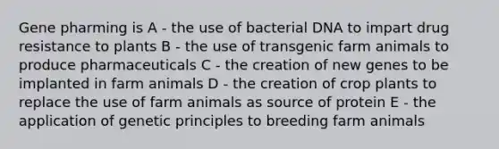 Gene pharming is A - the use of bacterial DNA to impart drug resistance to plants B - the use of transgenic farm animals to produce pharmaceuticals C - the creation of new genes to be implanted in farm animals D - the creation of crop plants to replace the use of farm animals as source of protein E - the application of genetic principles to breeding farm animals