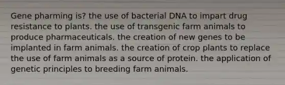 Gene pharming is? the use of bacterial DNA to impart drug resistance to plants. the use of transgenic farm animals to produce pharmaceuticals. the creation of new genes to be implanted in farm animals. the creation of crop plants to replace the use of farm animals as a source of protein. the application of genetic principles to breeding farm animals.