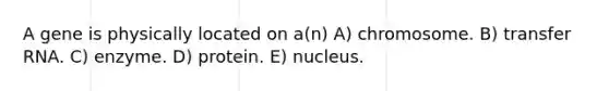 A gene is physically located on a(n) A) chromosome. B) <a href='https://www.questionai.com/knowledge/kYREgpZMtc-transfer-rna' class='anchor-knowledge'>transfer rna</a>. C) enzyme. D) protein. E) nucleus.