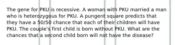 The gene for PKU is recessive. A woman with PKU married a man who is heterozygous for PKU. A pungent square predicts that they have a 50/50 chance that each of their children will have PKU. The couple's first child is born without PKU. What are the chances that a second child born will not have the disease?