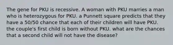 The gene for PKU is recessive. A woman with PKU marries a man who is heterozygous for PKU. a Punnett square predicts that they have a 50/50 chance that each of their children will have PKU. the couple's first child is born without PKU. what are the chances that a second child will not have the disease?