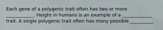 Each gene of a polygenic trait often has two or more ____________. Height in humans is an example of a _____________ trait. A single polygenic trait often has many possible __________