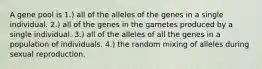 A gene pool is 1.) all of the alleles of the genes in a single individual. 2.) all of the genes in the gametes produced by a single individual. 3.) all of the alleles of all the genes in a population of individuals. 4.) the random mixing of alleles during sexual reproduction.