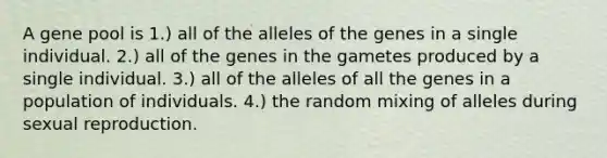 A gene pool is 1.) all of the alleles of the genes in a single individual. 2.) all of the genes in the gametes produced by a single individual. 3.) all of the alleles of all the genes in a population of individuals. 4.) the random mixing of alleles during sexual reproduction.