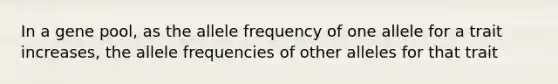 In a gene pool, as the allele frequency of one allele for a trait increases, the allele frequencies of other alleles for that trait