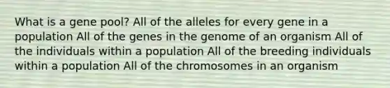 What is a gene pool? All of the alleles for every gene in a population All of the genes in the genome of an organism All of the individuals within a population All of the breeding individuals within a population All of the chromosomes in an organism