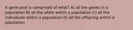 A gene pool is comprised of what? A) all the genes in a population B) all the allele within a population C) all the individuals within a population D) all the offspring within a population