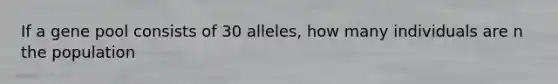 If a gene pool consists of 30 alleles, how many individuals are n the population