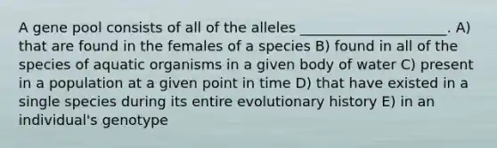 A gene pool consists of all of the alleles _____________________. A) that are found in the females of a species B) found in all of the species of aquatic organisms in a given body of water C) present in a population at a given point in time D) that have existed in a single species during its entire evolutionary history E) in an individual's genotype