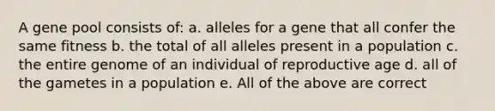 A gene pool consists of: a. alleles for a gene that all confer the same fitness b. the total of all alleles present in a population c. the entire genome of an individual of reproductive age d. all of the gametes in a population e. All of the above are correct