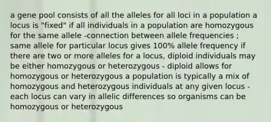 a gene pool consists of all the alleles for all loci in a population a locus is "fixed" if all individuals in a population are homozygous for the same allele -connection between allele frequencies ; same allele for particular locus gives 100% allele frequency if there are two or more alleles for a locus, diploid individuals may be either homozygous or heterozygous - diploid allows for homozygous or heterozygous a population is typically a mix of homozygous and heterozygous individuals at any given locus - each locus can vary in allelic differences so organisms can be homozygous or heterozygous