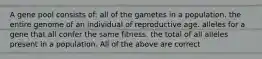 A gene pool consists of: all of the gametes in a population. the entire genome of an individual of reproductive age. alleles for a gene that all confer the same fitness. the total of all alleles present in a population. All of the above are correct