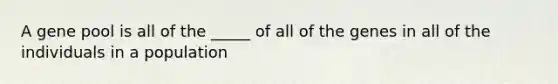 A gene pool is all of the _____ of all of the genes in all of the individuals in a population