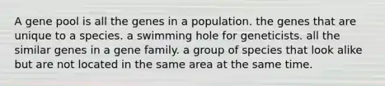 A gene pool is all the genes in a population. the genes that are unique to a species. a swimming hole for geneticists. all the similar genes in a gene family. a group of species that look alike but are not located in the same area at the same time.