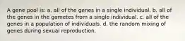 A gene pool is: a. all of the genes in a single individual. b. all of the genes in the gametes from a single individual. c. all of the genes in a population of individuals. d. the random mixing of genes during sexual reproduction.