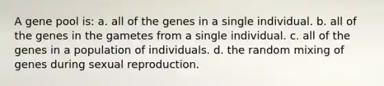 A gene pool is: a. all of the genes in a single individual. b. all of the genes in the gametes from a single individual. c. all of the genes in a population of individuals. d. the random mixing of genes during sexual reproduction.