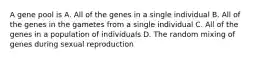 A gene pool is A. All of the genes in a single individual B. All of the genes in the gametes from a single individual C. All of the genes in a population of individuals D. The random mixing of genes during sexual reproduction