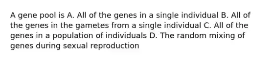 A gene pool is A. All of the genes in a single individual B. All of the genes in the gametes from a single individual C. All of the genes in a population of individuals D. The random mixing of genes during sexual reproduction