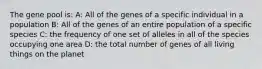 The gene pool is: A: All of the genes of a specific individual in a population B: All of the genes of an entire population of a specific species C: the frequency of one set of alleles in all of the species occupying one area D: the total number of genes of all living things on the planet