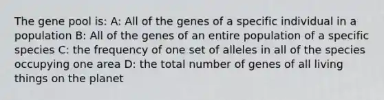 The gene pool is: A: All of the genes of a specific individual in a population B: All of the genes of an entire population of a specific species C: the frequency of one set of alleles in all of the species occupying one area D: the total number of genes of all living things on the planet