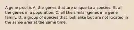 A gene pool is A. the genes that are unique to a species. B. all the genes in a population. C. all the similar genes in a gene family. D. a group of species that look alike but are not located in the same area at the same time.