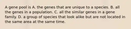 A gene pool is A. the genes that are unique to a species. B. all the genes in a population. C. all the similar genes in a gene family. D. a group of species that look alike but are not located in the same area at the same time.