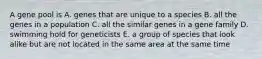 A gene pool is A. genes that are unique to a species B. all the genes in a population C. all the similar genes in a gene family D. swimming hold for geneticists E. a group of species that look alike but are not located in the same area at the same time