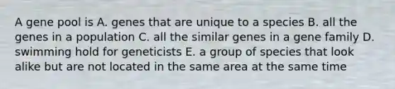 A gene pool is A. genes that are unique to a species B. all the genes in a population C. all the similar genes in a gene family D. swimming hold for geneticists E. a group of species that look alike but are not located in the same area at the same time