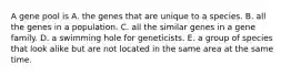 A gene pool is A. the genes that are unique to a species. B. all the genes in a population. C. all the similar genes in a gene family. D. a swimming hole for geneticists. E. a group of species that look alike but are not located in the same area at the same time.