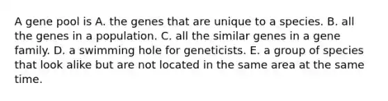 A gene pool is A. the genes that are unique to a species. B. all the genes in a population. C. all the similar genes in a gene family. D. a swimming hole for geneticists. E. a group of species that look alike but are not located in the same area at the same time.