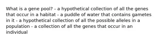 What is a gene pool? - a hypothetical collection of all the genes that occur in a habitat - a puddle of water that contains gametes in it - a hypothetical collection of all the possible alleles in a population - a collection of all the genes that occur in an individual