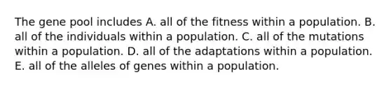 The gene pool includes A. all of the fitness within a population. B. all of the individuals within a population. C. all of the mutations within a population. D. all of the adaptations within a population. E. all of the alleles of genes within a population.