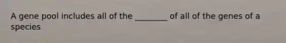 A gene pool includes all of the ________ of all of the genes of a species
