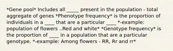 *Gene pool* Includes all _____ present in the population - total aggregate of genes *Phenotype frequency* is the proportion of individuals in a ____ that are a particular ____ *-example: population of flowers ..Red and white* *Genotype frequency* is the proportion of ____ in a population that are a particular genotype. *-example: Among flowers - RR, Rr and rr*