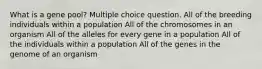 What is a gene pool? Multiple choice question. All of the breeding individuals within a population All of the chromosomes in an organism All of the alleles for every gene in a population All of the individuals within a population All of the genes in the genome of an organism