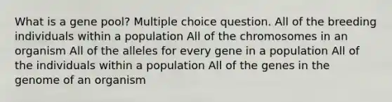 What is a gene pool? Multiple choice question. All of the breeding individuals within a population All of the chromosomes in an organism All of the alleles for every gene in a population All of the individuals within a population All of the genes in the genome of an organism