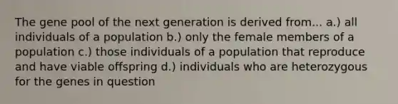 The gene pool of the next generation is derived from... a.) all individuals of a population b.) only the female members of a population c.) those individuals of a population that reproduce and have viable offspring d.) individuals who are heterozygous for the genes in question